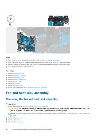Steps
1. Slide the ethernet and audio board into the M.2 card slot on the system board.
2. Align the screw holes on the ethernet and audio board to the screw holes on the system board.
3. Replace the two screws (M2x4) that secure the ethernet and audio board to the system board.
4. Turn the system-board assembly over.
Next steps
1. Install the system board.
2. Install the memory module.
3. Install the wireless card.
4. Install the solid-state drive.
5. Install the rear cover.
6. Install the battery.
7. Install the base cover.
8. Follow the procedure in After working inside your computer.
Fan and heat-sink assembly
Removing the fan and heat-sink assembly
Prerequisites
1. Follow the procedure in Before working inside your computer.
CAUTION: For maximum cooling of the processor, do not touch the heat transfer areas on the heat sink. The
oils in your skin can reduce the heat transfer capability of the thermal grease.
NOTE: The heat sink may become hot during normal operation. Allow sufficient time for the heat sink to cool before you
touch it.
2. Remove the base cover.
3. Remove the battery.
4. Remove the rear cover.
80 Removing and installing Field Replaceable Units (FRUs)
 
