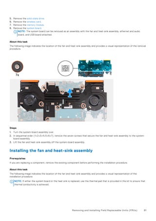 5. Remove the solid-state drive.
6. Remove the wireless card.
7. Remove the memory module.
8. Remove the system board.
NOTE: The system board can be removed as an assembly with the fan and heat-sink assembly, ethernet and audio
board, and USB board attached.
About this task
The following image indicates the location of the fan and heat-sink assembly and provides a visual representation of the removal
procedure.
Steps
1. Turn the system-board assembly over.
2. In sequential order (1>2>3>4>5>6>7), remove the seven screws that secure the fan and heat-sink assembly to the system-
board assembly.
3. Lift the fan and heat-sink assembly off the system-board assembly.
Installing the fan and heat-sink assembly
Prerequisites
If you are replacing a component, remove the existing component before performing the installation procedure.
About this task
The following image indicates the location of the fan and heat-sink assembly and provides a visual representation of the
installation procedure.
NOTE: If either the system board or the heat sink is replaced, use the thermal pad that is provided in the kit to ensure that
thermal conductivity is achieved.
Removing and installing Field Replaceable Units (FRUs) 81
 