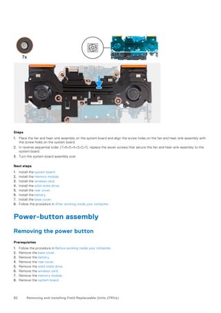 Steps
1. Place the fan and heat-sink assembly on the system board and align the screw holes on the fan and heat-sink assembly with
the screw holes on the system board.
2. In reverse sequential order (7>6>5>4>3>2>1), replace the seven screws that secure the fan and heat-sink assembly to the
system board.
3. Turn the system-board assembly over.
Next steps
1. Install the system board.
2. Install the memory module.
3. Install the wireless card.
4. Install the solid-state drive.
5. Install the rear cover.
6. Install the battery.
7. Install the base cover.
8. Follow the procedure in After working inside your computer.
Power-button assembly
Removing the power button
Prerequisites
1. Follow the procedure in Before working inside your computer.
2. Remove the base cover.
3. Remove the battery.
4. Remove the rear cover.
5. Remove the solid-state drive.
6. Remove the wireless card.
7. Remove the memory module.
8. Remove the system board.
82 Removing and installing Field Replaceable Units (FRUs)
 