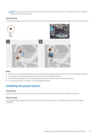 NOTE: The system board can be removed as an assembly with the fan and heat-sink assembly, ethernet and audio
board, and USB board attached.
About this task
The following images indicate the location of the power button and provide a visual representation of the removal procedure.
Steps
1. Remove the two screws (M2x2) that secure the power-button board assembly to the palm-rest and keyboard assembly.
2. Lift the power-button board assembly off the palm-rest and keyboard assembly.
3. Remove the screw (M2x2) that secures the power button to the palm-rest and keyboard assembly.
4. Lift the power button off the palm-rest and keyboard assembly.
Installing the power button
Prerequisites
If you are replacing a component, remove the existing component before performing the installation procedure.
About this task
The following image indicates the location of the power button and provides a visual representation of the installation
procedure.
Removing and installing Field Replaceable Units (FRUs) 83
 