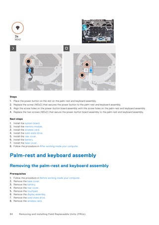 Steps
1. Place the power button on the slot on the palm-rest and keyboard assembly.
2. Replace the screw (M2x2) that secures the power button to the palm-rest and keyboard assembly.
3. Align the screw holes on the power-button board assembly with the screw holes on the palm-rest and keyboard assembly.
4. Replace the two screws (M2x2) that secure the power-button board assembly to the palm-rest and keyboard assembly.
Next steps
1. Install the system board.
2. Install the memory module.
3. Install the wireless card.
4. Install the solid-state drive.
5. Install the rear cover.
6. Install the battery.
7. Install the base cover.
8. Follow the procedure in After working inside your computer.
Palm-rest and keyboard assembly
Removing the palm-rest and keyboard assembly
Prerequisites
1. Follow the procedure in Before working inside your computer.
2. Remove the base cover.
3. Remove the battery.
4. Remove the rear cover.
5. Remove the touchpad.
6. Remove the display assembly.
7. Remove the solid-state drive.
8. Remove the wireless card.
84 Removing and installing Field Replaceable Units (FRUs)
 