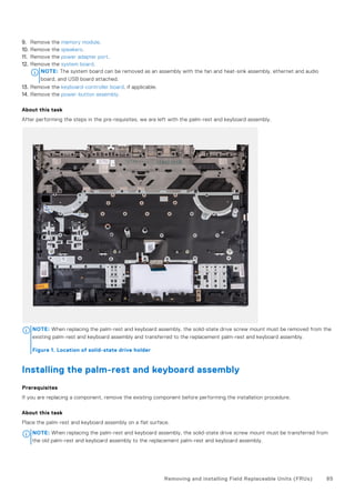 9. Remove the memory module.
10. Remove the speakers.
11. Remove the power adapter port.
12. Remove the system board.
NOTE: The system board can be removed as an assembly with the fan and heat-sink assembly, ethernet and audio
board, and USB board attached.
13. Remove the keyboard-controller board, if applicable.
14. Remove the power-button assembly.
About this task
After performing the steps in the pre-requisites, we are left with the palm-rest and keyboard assembly.
NOTE: When replacing the palm-rest and keyboard assembly, the solid-state drive screw mount must be removed from the
existing palm-rest and keyboard assembly and transferred to the replacement palm-rest and keyboard assembly.
Figure 1. Location of solid-state drive holder
Installing the palm-rest and keyboard assembly
Prerequisites
If you are replacing a component, remove the existing component before performing the installation procedure.
About this task
Place the palm-rest and keyboard assembly on a flat surface.
NOTE: When replacing the palm-rest and keyboard assembly, the solid-state drive screw mount must be transferred from
the old palm-rest and keyboard assembly to the replacement palm-rest and keyboard assembly.
Removing and installing Field Replaceable Units (FRUs) 85
 