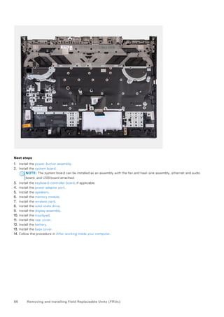 Next steps
1. Install the power-button assembly.
2. Install the system board.
NOTE: The system board can be installed as an assembly with the fan and heat-sink assembly, ethernet and audio
board, and USB board attached.
3. Install the keyboard-controller board, if applicable.
4. Install the power adapter port.
5. Install the speakers.
6. Install the memory module.
7. Install the wireless card.
8. Install the solid-state drive.
9. Install the display assembly.
10. Install the touchpad.
11. Install the rear cover.
12. Install the battery.
13. Install the base cover.
14. Follow the procedure in After working inside your computer.
86 Removing and installing Field Replaceable Units (FRUs)
 