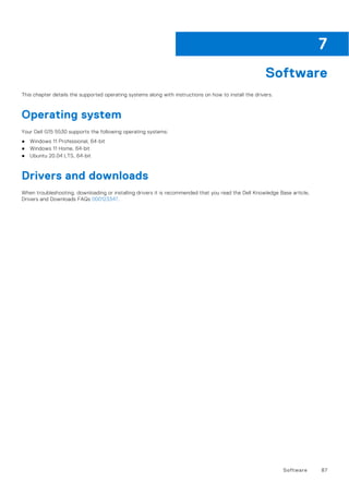 Software
This chapter details the supported operating systems along with instructions on how to install the drivers.
Operating system
Your Dell G15 5530 supports the following operating systems:
● Windows 11 Professional, 64-bit
● Windows 11 Home, 64-bit
● Ubuntu 20.04 LTS, 64-bit
Drivers and downloads
When troubleshooting, downloading or installing drivers it is recommended that you read the Dell Knowledge Base article,
Drivers and Downloads FAQs 000123347.
7
Software 87
 