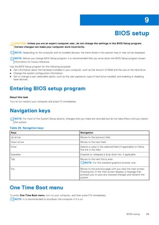 BIOS setup
CAUTION: Unless you are an expert computer user, do not change the settings in the BIOS Setup program.
Certain changes can make your computer work incorrectly.
NOTE: Depending on the computer and its installed devices, the items listed in this section may or may not be displayed.
NOTE: Before you change BIOS Setup program, it is recommended that you write down the BIOS Setup program screen
information for future reference.
Use the BIOS Setup program for the following purposes:
● Get information about the hardware installed in your computer, such as the amount of RAM and the size of the hard drive.
● Change the system configuration information.
● Set or change a user-selectable option, such as the user password, type of hard drive installed, and enabling or disabling
base devices.
Entering BIOS setup program
About this task
Turn on (or restart) your computer and press F2 immediately.
Navigation keys
NOTE: For most of the System Setup options, changes that you make are recorded but do not take effect until you restart
the system.
Table 26. Navigation keys
Keys Navigation
Up arrow Moves to the previous field.
Down arrow Moves to the next field.
Enter Selects a value in the selected field (if applicable) or follow
the link in the field.
Spacebar Expands or collapses a drop-down list, if applicable.
Tab Moves to the next focus area.
NOTE: For the standard graphics browser only.
Esc Moves to the previous page until you view the main screen.
Pressing Esc in the main screen displays a message that
prompts you to save any unsaved changes and restarts the
system.
One Time Boot menu
To enter One Time Boot menu, turn on your computer, and then press F12 immediately.
NOTE: It is recommended to shutdown the computer if it is on.
9
BIOS setup 89
 