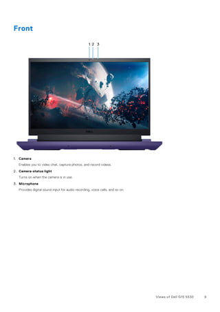 Front
1. Camera
Enables you to video chat, capture photos, and record videos.
2. Camera-status light
Turns on when the camera is in use.
3. Microphone
Provides digital sound input for audio recording, voice calls, and so on.
Views of Dell G15 5530 9
 