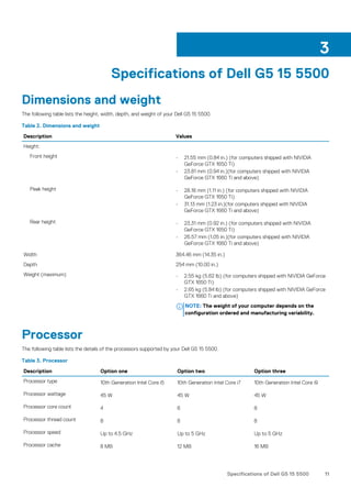 Specifications of Dell G5 15 5500
Dimensions and weight
The following table lists the height, width, depth, and weight of your Dell G5 15 5500.
Table 2. Dimensions and weight
Description Values
Height:
Front height • 21.55 mm (0.84 in.) (for computers shipped with NIVIDIA
GeForce GTX 1650 Ti)
• 23.81 mm (0.94 in.)(for computers shipped with NIVIDIA
GeForce GTX 1660 Ti and above)
Peak height • 28.18 mm (1.11 in.) (for computers shipped with NIVIDIA
GeForce GTX 1650 Ti)
• 31.13 mm (1.23 in.)(for computers shipped with NIVIDIA
GeForce GTX 1660 Ti and above)
Rear height • 23.31 mm (0.92 in.) (for computers shipped with NIVIDIA
GeForce GTX 1650 Ti)
• 26.57 mm (1.05 in.)(for computers shipped with NIVIDIA
GeForce GTX 1660 Ti and above)
Width 364.46 mm (14.35 in.)
Depth 254 mm (10.00 in.)
Weight (maximum) • 2.55 kg (5.62 lb) (for computers shipped with NIVIDIA GeForce
GTX 1650 Ti)
• 2.65 kg (5.84 lb) (for computers shipped with NIVIDIA GeForce
GTX 1660 Ti and above)
NOTE: The weight of your computer depends on the
configuration ordered and manufacturing variability.
Processor
The following table lists the details of the processors supported by your Dell G5 15 5500.
Table 3. Processor
Description Option one Option two Option three
Processor type 10th Generation Intel Core i5 10th Generation Intel Core i7 10th Generation Intel Core i9
Processor wattage 45 W 45 W 45 W
Processor core count 4 6 8
Processor thread count 8 8 8
Processor speed Up to 4.5 GHz Up to 5 GHz Up to 5 GHz
Processor cache 8 MB 12 MB 16 MB
3
Specifications of Dell G5 15 5500 11
 