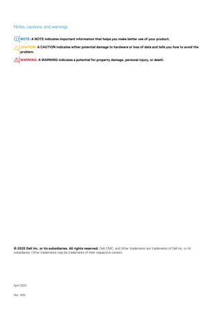 Notes, cautions, and warnings
NOTE: A NOTE indicates important information that helps you make better use of your product.
CAUTION: A CAUTION indicates either potential damage to hardware or loss of data and tells you how to avoid the
problem.
WARNING: A WARNING indicates a potential for property damage, personal injury, or death.
© 2020 Dell Inc. or its subsidiaries. All rights reserved. Dell, EMC, and other trademarks are trademarks of Dell Inc. or its
subsidiaries. Other trademarks may be trademarks of their respective owners.
April 2020
Rev. A00
 