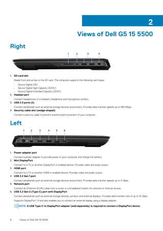 Views of Dell G5 15 5500
Right
1. SD-card slot
Reads from and writes to the SD card. The computer supports the following card types:
• Secure Digital (SD)
• Secure Digital High Capacity (SDHC)
• Secure Digital Extended Capacity (SDXC)
2. Headset port
Connect headphones or a headset (headphone and microphone combo).
3. USB 2.0 ports (2)
Connect peripherals such as external storage devices and printers. Provides data transfer speeds up to 480 Mbps.
4. Security-cable slot (wedge-shaped)
Connect a security cable to prevent unauthorized movement of your computer.
Left
1. Power-adapter port
Connect a power adapter to provide power to your computer and charge the battery.
2. Mini DisplayPort
Connect to a TV or another DisplayPort-in enabled device. Provides video and audio output.
3. HDMI port
Connect to a TV or another HDMI-in enabled device. Provides video and audio output.
4. USB 3.2 Gen 1 port
Connect peripherals such as external storage devices and printers. Provides data transfer speeds up to 5 Gbps.
5. Network port
Connect an Ethernet (RJ45) cable from a router or a broadband modem for network or Internet access.
6. USB 3.2 Gen 2 (Type-C) port with DisplayPort
Connect peripherals such as external storage devices, printers, and external displays. Provides data transfer rate of up to 10 Gbps.
Supports DisplayPort 1.4 and also enables you to connect an external display using a display adapter.
NOTE: A USB Type-C to DisplayPort adapter (sold separately) is required to connect a DisplayPort device.
2
6 Views of Dell G5 15 5500
 