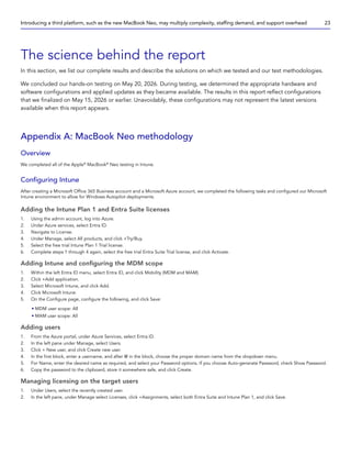 The science behind the report
In this section, we list our complete results and describe the solutions on which we tested and our test methodologies.
We concluded our hands-on testing on May 20, 2026. During testing, we determined the appropriate hardware and
software configurations and applied updates as they became available. The results in this report reflect configurations
that we finalized on May 15, 2026 or earlier. Unavoidably, these configurations may not represent the latest versions
available when this report appears.
Appendix A: MacBook Neo methodology
Overview
We completed all of the Apple®
MacBook®
Neo testing in Intune.
Configuring Intune
After creating a Microsoft Office 365 Business account and a Microsoft Azure account, we completed the following tasks and configured our Microsoft
Intune environment to allow for Windows Autopilot deployments.
Adding the Intune Plan 1 and Entra Suite licenses
1. Using the admin account, log into Azure.
2. Under Azure services, select Entra ID.
3. Navigate to License.
4. Under Manage, select All products, and click +Try/Buy.
5. Select the free trial Intune Plan 1 Trial license.
6. Complete steps 1 through 4 again, select the free trial Entra Suite Trial license, and click Activate.
Adding Intune and configuring the MDM scope
1. Within the left Entra ID menu, select Entra ID, and click Mobility (MDM and MAM).
2. Click +Add application.
3. Select Microsoft Intune, and click Add.
4. Click Microsoft Intune.
5. On the Configure page, configure the following, and click Save:
• MDM user scope: All
• MAM user scope: All
Adding users
1. From the Azure portal, under Azure Services, select Entra ID.
2. In the left pane under Manage, select Users.
3. Click + New user, and click Create new user.
4. In the first block, enter a username, and after @ in the block, choose the proper domain name from the dropdown menu.
5. For Name, enter the desired name as required, and select your Password options. If you choose Auto-generate Password, check Show Password.
6. Copy the password to the clipboard, store it somewhere safe, and click Create.
Managing licensing on the target users
1. Under Users, select the recently created user.
2. In the left pane, under Manage select Licenses, click +Assignments, select both Entra Suite and Intune Plan 1, and click Save.
Introducing a third platform, such as the new MacBook Neo, may multiply complexity, staffing demand, and support overhead 23
 