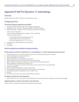 Appendix B: Dell Pro Education 11 methodology
Overview
We performed all of our Dell™
Pro Education11 laptop testing in Intune.
Configuring Intune
Creating Autopilot deployment profiles
1. Navigate to the Microsoft Intune Admin Center endpoint.microsoft.com.
2. Navigate to Devices  Windows  Windows enrollment  Deployment Profiles.
3. Select Create profile  Windows PC. Fill in the required information, and click Next.
• Enter a name for the profile.
• Leave Convert all targeted devices to Autopilot on No, and click Next.
• Leave most defaults, except:
y Change Allow pre-provisioned deployment to Yes.
y Change Apply device name template to Yes.
y For the naming profile, enter System-%RAND:6%
4. Click Add groups, select desired group, and click Select.
5. Click Next.
6. Click Create.
Performing device enrollment and provisioning
Performing zero-Touch enrollment of a new Windows 11 device (performed by end user)
1. Press the power button on the laptop. Wait for the boot menu and Windows loading screens to complete.
2. Select United States as the country, and click Yes.
3. Accept the US keyboard, and click Yes.
4. When prompted for a second keyboard layout, click Skip.
5. Select a wireless network to connect with, click Connect, and click Next.
6. Wait for Checking for updates to complete, then accept the terms of the license agreement.
7. When prompted to name the device, click Skip for now.
8. On the Let’s set things up for your work or school screen, enter the username for the user created above.
9. Enter the user password.
10. Using the authenticator application, confirm the user’s log in.
11. When prompted to choose privacy settings, scroll to the bottom, and click Accept.
12. On the Windows Hello facial recognition screen, click Skip for now.
13. Click OK.
14. On the Set up a Pin screen, enter a PIN, confirm the PIN, and click OK.
Verifying enrollment and compliance
1. Within the left Intune menu, click Devices, and click All devices. The device’s screen shows compliance and device state (managed).
Applying device naming convention and asset tag
Naming convention is applied automatically via the Autopilot enrollment profile.
Introducing a third platform, such as the new MacBook Neo, may multiply complexity, staffing demand, and support overhead 29
 