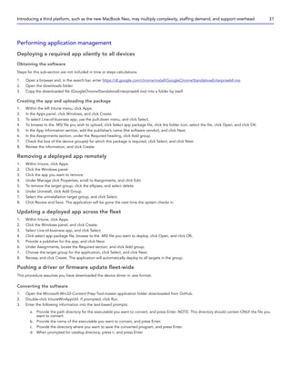 Performing application management
Deploying a required app silently to all devices
Obtaining the software
Steps for this sub-section are not included in time or steps calculations.
1. Open a browser and, in the search bar, enter https://dl.google.com/chrome/install/GoogleChromeStandaloneEnterprise64.msi.
2. Open the downloads folder.
3. Copy the downloaded file (GoogleChromeStandaloneEnterprise64.msi) into a folder by itself.
Creating the app and uploading the package
1. Within the left Intune menu, click Apps.
2. In the Apps panel, click Windows, and click Create.
3. To select Line-of-business app, use the pull-down menu, and click Select.
4. To browse to the .MSI file you wish to upload, click Select app package file, click the folder icon, select the file, click Open, and click OK.
5. In the App Information section, add the publisher’s name (the software vendor), and click Next.
6. In the Assignments section, under the Required heading, click Add group.
7. Check the box of the device group(s) for which this package is required, click Select, and click Next.
8. Review the information, and click Create.
Removing a deployed app remotely
1. Within Intune, click Apps.
2. Click the Windows panel.
3. Click the app you want to remove.
4. Under Manage click Properties, scroll to Assignments, and click Edit.
5. To remove the target group, click the ellipses, and select delete.
6. Under Uninstall, click Add Group.
7. Select the uninstallation target group, and click Select.
8. Click Review and Save. The application will be gone the next time the system checks in.
Updating a deployed app across the fleet
1. Within Intune, click Apps.
2. Click the Windows panel, and click Create.
3. Select Line-of-business app, and click Select.
4. Click select app package file, browse to the .MSI file you want to deploy, click Open, and click OK.
5. Provide a publisher for the app, and click Next.
6. Under Assignments, locate the Required section, and click Add group.
7. Choose the target group for the application, click Select, and click Next.
8. Review, and click Create. The application will automatically deploy to all targets in the group.
Pushing a driver or firmware update fleet-wide
This procedure assumes you have downloaded the device driver in .exe format.
Converting the software
1. Open the Microsoft-Win32-Content-Prep-Tool-master application folder downloaded from GitHub.
2. Double-click IntuneWinAppUtil. If prompted, click Run.
3. Enter the following information into the text-based prompts:
a. Provide the path directory for the executable you want to convert, and press Enter. NOTE: This directory should contain ONLY the file you
want to convert.
b. Provide the name of the executable you want to convert, and press Enter.
c. Provide the directory where you want to save the converted program, and press Enter.
d. When prompted for catalog directory, press n, and press Enter.
Introducing a third platform, such as the new MacBook Neo, may multiply complexity, staffing demand, and support overhead 31
 