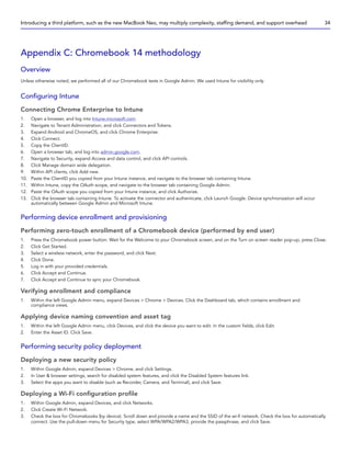 Appendix C: Chromebook 14 methodology
Overview
Unless otherwise noted, we performed all of our Chromebook tests in Google Admin. We used Intune for visibility only.
Configuring Intune
Connecting Chrome Enterprise to Intune
1. Open a browser, and log into Intune.microsoft.com.
2. Navigate to Tenant Administration, and click Connectors and Tokens.
3. Expand Android and ChromeOS, and click Chrome Enterprise.
4. Click Connect.
5. Copy the ClientID.
6. Open a browser tab, and log into admin.google.com.
7. Navigate to Security, expand Access and data control, and click API controls.
8. Click Manage domain wide delegation.
9. Within API clients, click Add new.
10. Paste the ClientID you copied from your Intune instance, and navigate to the browser tab containing Intune.
11. Within Intune, copy the OAuth scope, and navigate to the browser tab containing Google Admin.
12. Paste the OAuth scope you copied from your Intune instance, and click Authorize.
13. Click the browser tab containing Intune. To activate the connector and authenticate, click Launch Google. Device synchronization will occur
automatically between Google Admin and Microsoft Intune.
Performing device enrollment and provisioning
Performing zero-touch enrollment of a Chromebook device (performed by end user)
1. Press the Chromebook power button. Wait for the Welcome to your Chromebook screen, and on the Turn on screen reader pop-up, press Close.
2. Click Get Started.
3. Select a wireless network, enter the password, and click Next.
4. Click Done.
5. Log in with your provided credentials.
6. Click Accept and Continue.
7. Click Accept and Continue to sync your Chromebook.
Verifying enrollment and compliance
1. Within the left Google Admin menu, expand Devices  Chrome  Devices. Click the Dashboard tab, which contains enrollment and
compliance views.
Applying device naming convention and asset tag
1. Within the left Google Admin menu, click Devices, and click the device you want to edit. In the custom fields, click Edit.
2. Enter the Asset ID. Click Save.
Performing security policy deployment
Deploying a new security policy
1. Within Google Admin, expand Devices  Chrome, and click Settings.
2. In User  browser settings, search for disabled system features, and click the Disabled System features link.
3. Select the apps you want to disable (such as Recorder, Camera, and Terminal), and click Save.
Deploying a Wi-Fi configuration profile
1. Within Google Admin, expand Devices, and click Networks.
2. Click Create Wi-Fi Network.
3. Check the box for Chromebooks (by device). Scroll down and provide a name and the SSID of the wi-fi network. Check the box for automatically
connect. Use the pull-down menu for Security type, select WPA/WPA2/WPA3, provide the passphrase, and click Save.
Introducing a third platform, such as the new MacBook Neo, may multiply complexity, staffing demand, and support overhead 34
 