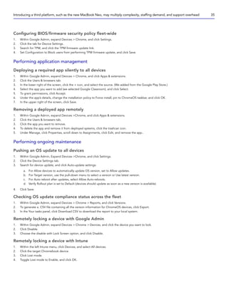 Configuring BIOS/firmware security policy fleet-wide
1. Within Google Admin, expand Devices  Chrome, and click Settings.
2. Click the tab for Device Settings.
3. Search for TPM, and click the TPM firmware update link.
4. Set Configuration to Block users from performing TPM firmware update, and click Save.
Performing application management
Deploying a required app silently to all devices
1. Within Google Admin, expand Devices  Chrome, and click Apps  extensions.
2. Click the Users  browsers tab.
3. In the lower right of the screen, click the + icon, and select the source. (We added from the Google Play Store.)
4. Select the app you want to add (we selected Google Classroom), and click Select.
5. To grant permissions, click Accept.
6. Under the app’s details, change the installation policy to Force install, pin to ChromeOS taskbar, and click OK.
7. In the upper right of the screen, click Save.
Removing a deployed app remotely
1. Within Google Admin, expand Devices Chrome, and click Apps  extensions.
2. Click the Users  browsers tab.
3. Click the app you want to remove.
4. To delete the app and remove it from deployed systems, click the trashcan icon.
5. Under Manage, click Properties, scroll down to Assignments, click Edit, and remove the app..
Performing ongoing maintenance
Pushing an OS update to all devices
1. Within Google Admin, Expand Devices Chrome, and click Settings.
2. Click the Device Settings tab.
3. Search for device update, and click Auto-update settings:
a. For Allow devices to automatically update OS version, set to Allow updates.
b. For Target version, use the pull-down menu to select a version or Use latest version.
c. For Auto reboot after updates, select Allow Auto-reboots.
d. Verify Rollout plan is set to Default (devices should update as soon as a new version is available).
4. Click Save.
Checking OS update compliance status across the fleet
1. Within Google Admin, expand Devices  Chrome  Reports, and click Versions.
2. To generate a. CSV file containing all the version information for ChromeOS devices, click Export.
3. In the Your tasks panel, click Download CSV to download the report to your local system.
Remotely locking a device with Google Admin
1. Within Google Admin, expand Devices  Chrome  Devices, and click the device you want to lock.
2. Click Disable.
3. Choose the disable with Lock Screen option, and click Disable.
Remotely locking a device with Intune
1. Within the left Intune menu, click Devices, and select All devices.
2. Click the target Chromebook device.
3. Click Lost mode.
4. Toggle Lost mode to Enable, and click OK.
Introducing a third platform, such as the new MacBook Neo, may multiply complexity, staffing demand, and support overhead 35
 