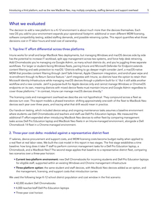 What we evaluated
The decision to add a new platform to a K-12 environment is about much more than the devices themselves. Each
new OS you add to your environment expands your operational footprint: additional or even different MDM licensing,
software compatibility testing, added staffing demands, and possible retraining cycles. This report quantifies what those
decisions cost in IT labor hours and total cost of ownership.
1. Top-line IT effort differential across three platforms
Intune works for small and large MacBook Neo deployments, but managing Windows and macOS devices side by side
has the potential to increase IT workload, split app management across two systems, and force help desk retraining.
Add Chromebooks you’re managing via Google Admin, as many school districts do, and you’re juggling three separate
workflows. For larger or student-facing Windows fleets, pairing Intune and Microsoft Defender for Endpoint extends
content filtering and web protection to macOS.3
Districts willing to go deeper might consider Jamf, a macOS-native
MDM that provides content filtering through Jamf Safe Internet, Apple Classroom integration, and end-of-year wipe and
re-enrollment through its Return Service feature.4
Jamf integrates with Intune, so districts have the option to retain their
Microsoft Identity Infrastructure while managing macOS devices through a platform built for it.5
But it still adds another
workflow and a new console. Jamf is purpose-built for Apple devices only and cannot manage Windows or ChromeOS
endpoints on its own, meaning districts with mixed device fleets must maintain Intune and Google Admin regardless to
cover those platforms.6,7
In contrast, Intune can manage macOS devices directly.8
The licensing costs and management overhead we describe are not hypothetical. They compound across a fleet as
devices turn over. This report models a phased transition: shifting approximately one-sixth of the fleet to MacBook Neo
devices each year over three years, and tracing what that shift would mean in practice.
Our hands-on testing, which included device setup and ongoing maintenance tasks assumes a baseline environment
where students use Dell Chromebooks and teachers and staff use Dell Pro Education laptops. We measured the
additional IT effort expended when introducing MacBook Neo devices to either fleet by comparing management
tasks across Dell Pro Education laptop and MacBook Neo fleets in an Intune-managed environment, alongside a Dell
Chromebook 14 fleet in a Chrome-managed environment.
2. Three-year cost delta: modeled against a representative district fleet
IT salaries, device procurement and support costs, and MDM licensing costs become budget reality when applied to
a real fleet at real labor rates. We built the cost model in this report in two stages. The first stage establishes a time
baseline: how long does it take IT staff to perform common management tasks for a Dell Pro Education laptop, a
Chromebook, and a MacBook Neo? The second stage applies that baseline to a representative district fleet, comparing
two scenarios over a three-year horizon:
• Current two-platform environment: new Dell Chromebooks for incoming students and Dell Pro Education laptops
for eligible staff, supported within an existing Windows and Chrome management infrastructure
• Three-platform option: the same student and staff devices, with MacBook Neo devices added as an option, and
the management, licensing, and support costs that introduction carries
We used the following large K-12 school district population and cost window in the first scenario:
• 42,000 student Dell Chromebooks
• 4,000 teacher/staff Dell Pro Education laptops
• Three-year cost horizon
Introducing a third platform, such as the new MacBook Neo, may multiply complexity, staffing demand, and support overhead 5
 
