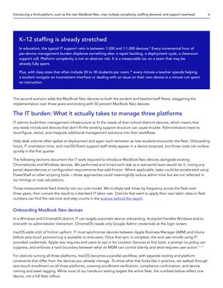 The second scenario adds the MacBook Neo devices to both the student and teacher/staff fleets, staggering the
implementation over three years and ending with 50 percent MacBook Neo devices.
The IT burden: What it actually takes to manage three platforms
IT admins build their management infrastructure to fit the needs of their school district’s devices, which means that
any newly introduced devices that don’t fit the existing support structure can cause trouble. Administrators need to
reconfigure, retool, and integrate additional management solutions into their workflows.
Help desk volume often spikes at deployment and again each semester as new students encounter the fleet. Onboarding
hours, IT orientation time, and macOS-fluent support staff rarely appear in a device proposal, but those costs can surface
quickly in the first quarter.
The following sections document the IT work required to introduce MacBook Neo devices alongside existing
Chromebooks and Windows devices. We performed and timed each task as a real-world team would do it, noting any
portal dependencies or configuration requirements that add friction. Where applicable, tasks could be accelerated using
PowerShell or other scripting tools -- those approaches could meaningfully reduce admin time but are not reflected in
our timings or cost calculations.
Those measurements feed directly into our cost model. We multiply task times by frequency across the fleet over
three years, then convert the result to a standard IT labor rate. Districts that want to apply their own labor rates or fleet
numbers can find the raw time and step counts in the science behind the report.
Onboarding MacBook Neo devices
In a Windows and ChromeOS district, IT can largely automate device onboarding. Autopilot handles Windows end to
end with no administrator interaction. ChromeOS needs only Google Admin credentials at the login screen.
macOS adds a bit of friction upfront. IT must synchronize devices between Apple Business Manager (ABM) and Intune
before zero-touch provisioning is available to end-users. Once that sync is complete, the end user enrolls using IT-
provided credentials. Apple also requires end users to opt in for Location Services at first boot, a prompt no policy can
suppress, and enforces a hard boundary between what an MDM can control silently and what requires user action.11,12
For districts running all three platforms, macOS becomes a parallel workflow, with separate tooling and platform
constraints that differ from the devices you already manage. To show what that looks like in practice, we walked through
zero-touch enrollment on all three platforms, covering enrollment verification, compliance confirmation, and device
naming and asset tagging. While most of our hands-on testing targets the entire fleet, the numbers below reflect one
device, not a full fleet rollout.
K–12 staffing is already stretched
In education, the typical IT support ratio is between 1:300 and 1:1,000 devices.9
Every incremental hour of
per-device management burden displaces something else: a repair backlog, a deployment cycle, a classroom
support call. Platform complexity is not an abstract risk. It is a measurable tax on a team that may be
already fully spent.
Plus, with class sizes that often include 20 to 30 students per room,10
every minute a teacher spends helping
a student navigate an inconsistent interface or dealing with an issue on their own device is a minute not spent
on instruction.
Introducing a third platform, such as the new MacBook Neo, may multiply complexity, staffing demand, and support overhead 6
 