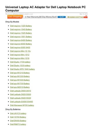 Universal Laptop AC Adapter for Dell Laptop Notebook PC
Computer
http://w w w .dell-laptop-batteries-adapter.co.uk/   May 16, 2012




Shop By Models

        Dell inspiron 1320 Battery
        Dell inspiron 1545 Battery
        Dell inspiron 1525 Battery
        Dell inspiron 1501 Battery
        Dell inspiron 6400 Battery
        Dell inspiron 6000 Battery
        Dell inspiron 9300 9400
        Dell inspiron Mini 10 10v
        Dell inspiron Mini 1012
        Dell inspiron Mini 1018
        Dell Studio 1735 battery
        Dell Studio 1535 battery
        Dell Studio XPS 1640 battery
        Dell xps M1210 Battery
        Dell xps M1330 Battery
        Dell xps M1530 Battery
        Dell xps M1730 Battery
        Dell xps M2010 Battery
        Dell Latitude D600 D610
        Dell Latitude D820 D830
        Dell Latitude D620 D630
        Dell Latitude E6500 E6400
        Dell Alienware M15X battery

Shop By Batteries

        Dell JKVC5 battery
        Dell 1X793 Battery
        Dell D6400 Battery
        Dell RN873 battery
 