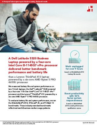 A Dell Latitude 5320 Business
Laptop powered by a four-core
Intel Core i5-1145G7 vPro processor
delivered better benchmark
performance and battery life
than a Lenovo ThinkPad X13 laptop
powered by a six-core AMD Ryzen 5 PRO
4650U processor
We measured battery life and system performance on
two 13-inch laptops: the Dell™
Latitude™
5320 powered
by a four-core 11th Gen Intel®
Core™
i5-1145G7 vPro™
processor and the Lenovo®
ThinkPad®
X13 powered by a
six-core AMD Ryzen™
5 PRO 4650U processor.
To evaluate battery life and system performance, we ran
the MobileMark®
2018, SYSmark®
25, and PCMark 10
benchmarks. These industry-standard benchmarks
reflect real-world business worker usage patterns.
Boost productivity
with 56%
faster system
responsiveness
based on MobileMark
2018 overall performance
qualification scores
Work unplugged
for over 9 hours
based on MobileMark 2018
battery life results
A Dell Latitude 5320 Business Laptop powered by a four-core Intel Core i5-1145G7 vPro processor
delivered better benchmark performance and battery life
April 2021 (Revised)
A Principled Technologies report: Hands-on testing. Real-world results.
 