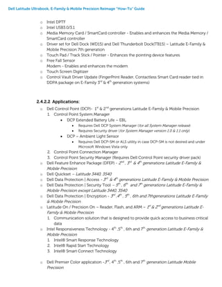 Dell Latitude Ultrabook, E-Family & Mobile Precision Reimage “How-To” Guide
o Intel DPTF
o Intel USB3.0/3.1
o Media Memory Card / SmartCard controller - Enables and enhances the Media Memory /
SmartCard controller
o Driver set for Dell Dock (WD15) and Dell Thunderbolt Dock(TB15) – Latitude E-Family &
Mobile Precision 7th generation
o Touch Pad / Track Stick / Pointer - Enhances the pointing device features
o Free Fall Sensor
Modem - Enables and enhances the modem
o Touch Screen Digitizer
o Control Vault Driver Update (FingerPrint Reader, Contactless Smart Card reader tied in
DDPA package on E-Family 3rd
& 4th
generation systems)
2.4.2.2 Applications:
o Dell Control Point (DCP)- 1st
& 2nd
generations Latitude E-Family & Mobile Precision
1. Control Point System Manager
 DCP Extended Battery Life – EBL
 Requires Dell DCP System Manager (for all System Manager release)
 Requires Security driver (for System Manager version 1.0 & 1.1 only)
 DCP – Ambient Light Sensor
 Requires Dell DCP-SM or ALS utility in case DCP-SM is not desired and under
Microsoft Windows Vista only
2. Control Point Connection Manager
3. Control Point Security Manager (Requires Dell Control Point security driver pack)
o Dell Feature Enhance Package (DFEP) - 2nd
, 3rd
& 4th
generations Latitude E-Family &
Mobile Precision
o Dell Quickset – Latitude 3440, 3540
o Dell Data Protection | Access - 3rd
& 4th
generations Latitude E-Family & Mobile Precision
o Dell Data Protection | Security Tool – 5th
, 6th
and 7th
generations Latitude E-Family &
Mobile Precision except Latitude 3440, 3540
o Dell Data Protection | Encryption - 3rd
,4th
, 5th
, 6th and 7thgenerations Latitude E-Family
& Mobile Precision
o Latitude On / Precision On – Reader, Flash, and ARM – 1st
& 2nd
generations Latitude E-
Family & Mobile Precision
1. Communication solution that is designed to provide quick access to business critical
data
o Intel Responsiveness Technology - 4th
,5th
, 6th and 7th
generation Latitude E-Family &
Mobile Precision
1. Intel® Smart Response Technology
2. Intel® Rapid Start Technology
3. Intel® Smart Connect Technology
o Dell Premier Color application -3rd
, 4th
,5th
, 6th and 7th
generation Latitude Mobile
Precision
 