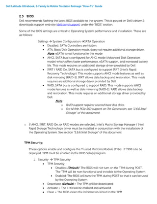 Dell Latitude Ultrabook, E-Family & Mobile Precision Reimage “How-To” Guide
2.5 BIOS
Dell recommends flashing the latest BIOS available to the system. This is posted on Dell’s driver &
downloads support web site (dell.com/support) under the “BIOS” section.
Some of the BIOS settings are critical to Operating System performance and installation. These are
as follows:
Settings  System Configuration SATA Operation
 Disabled: SATA Controllers are hidden
 ATA, Basic Disk Operation mode, does not require additional storage driver.
Note: eSATA is not functional in this mode
 AHCI, SATA bus is configured for AHCI mode (Advanced Disk Operation
mode) which offers faster performance, eSATA support, and increased battery
life. This mode requires an additional storage driver provided by Dell
 IRRT / RAID On, SATA bus is configured to support IRRT (Intel’s Rapid
Recovery Technology). This mode supports AHCI mode features as well as
disk mirroring (RAID-1). IRRT allows data backup and restoration. This mode
requires an additional storage driver provided by Dell
 RAID, SATA bus is configured to support RAID. This mode supports AHCI
mode features as well as disk mirroring (RAID-1). RAID allows data backup
and restoration. This mode requires an additional storage driver provided by
Dell.
Note:
o RAID support requires second hard disk drive.
o For NVMe PCIe SSD support on 7th Generation, see “2.6.6 Intel
Storage” of this document
o If AHCI, IRRT, RAID On, or RAID modes are selected, Intel’s Matrix Storage Manager / Intel
Rapid Storage Technology driver must be installed in conjunction with the installation of
the Operating System. See section “2.6.6 Intel Storage” of this document
TPM Security:
These options enable and configure the Trusted Platform Module (TPM). If TPM is to be
deployed, TPM must be enabled in the BIOS Setup program
1. Security  TPM Security
 TPM Security:
 Disabled (Default): The BIOS will not turn on the TPM during POST.
The TPM will be non-functional and invisible to the Operating System
 Enabled: The BIOS will turn the TPM during POST so that it can be used
by the Operating System
 Deactivate (Default) = The TPM will be deactivated
 Activate = The TPM will be enabled and activated
 Clear = The BIOS clears the information stored in the TPM
 