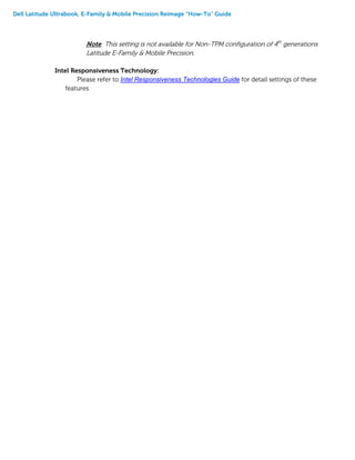 Dell Latitude Ultrabook, E-Family & Mobile Precision Reimage “How-To” Guide
Note: This setting is not available for Non-TPM configuration of 4th
generations
Latitude E-Family & Mobile Precision.
Intel Responsiveness Technology:
Please refer to Intel Responsiveness Technologies Guide for detail settings of these
features.
 