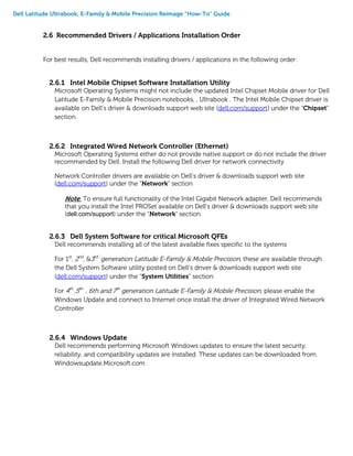 Dell Latitude Ultrabook, E-Family & Mobile Precision Reimage “How-To” Guide
2.6 Recommended Drivers / Applications Installation Order
For best results, Dell recommends installing drivers / applications in the following order:
2.6.1 Intel Mobile Chipset Software Installation Utility
Microsoft Operating Systems might not include the updated Intel Chipset Mobile driver for Dell
Latitude E-Family & Mobile Precision notebooks, , Ultrabook . The Intel Mobile Chipset driver is
available on Dell’s driver & downloads support web site (dell.com/support) under the “Chipset”
section
2.6.2 Integrated Wired Network Controller (Ethernet)
Microsoft Operating Systems either do not provide native support or do not include the driver
recommended by Dell. Install the following Dell driver for network connectivity
Network Controller drivers are available on Dell’s driver & downloads support web site
(dell.com/support) under the “Network” section
Note: To ensure full functionality of the Intel Gigabit Network adapter, Dell recommends
that you install the Intel PROSet available on Dell’s driver & downloads support web site
(dell.com/support) under the “Network” section
2.6.3 Dell System Software for critical Microsoft QFEs
Dell recommends installing all of the latest available fixes specific to the systems
For 1st
, 2nd
, &3rd
generation Latitude E-Family & Mobile Precision, these are available through
the Dell System Software utility posted on Dell’s driver & downloads support web site
(dell.com/support) under the “System Utilities” section
For 4th
,5th
, 6th and 7th
generation Latitude E-Family & Mobile Precision, please enable the
Windows Update and connect to Internet once install the driver of Integrated Wired Network
Controller
2.6.4 Windows Update
Dell recommends performing Microsoft Windows updates to ensure the latest security,
reliability, and compatibility updates are installed. These updates can be downloaded from
Windowsupdate.Microsoft.com
 