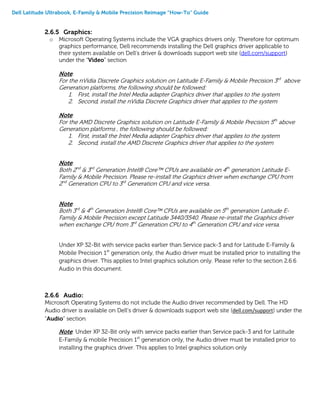Dell Latitude Ultrabook, E-Family & Mobile Precision Reimage “How-To” Guide
2.6.5 Graphics:
o Microsoft Operating Systems include the VGA graphics drivers only. Therefore for optimum
graphics performance, Dell recommends installing the Dell graphics driver applicable to
their system available on Dell’s driver & downloads support web site (dell.com/support)
under the “Video” section
Note:
For the nVidia Discrete Graphics solution on Latitude E-Family & Mobile Precision 3rd
above
Generation platforms, the following should be followed:
1. First, install the Intel Media adapter Graphics driver that applies to the system
2. Second, install the nVidia Discrete Graphics driver that applies to the system
Note:
For the AMD Discrete Graphics solution on Latitude E-Family & Mobile Precision 5th
above
Generation platforms , the following should be followed:
1. First, install the Intel Media adapter Graphics driver that applies to the system
2. Second, install the AMD Discrete Graphics driver that applies to the system
Note:
Both 2nd
& 3rd
Generation Intel® Core™ CPUs are available on 4th
generation Latitude E-
Family & Mobile Precision. Please re-install the Graphics driver when exchange CPU from
2nd
Generation CPU to 3rd
Generation CPU and vice versa.
Note:
Both 3rd
& 4th
Generation Intel® Core™ CPUs are available on 5th
generation Latitude E-
Family & Mobile Precision except Latitude 3440/3540. Please re-install the Graphics driver
when exchange CPU from 3rd
Generation CPU to 4th
Generation CPU and vice versa.
Under XP 32-Bit with service packs earlier than Service pack-3 and for Latitude E-Family &
Mobile Precision 1st
generation only, the Audio driver must be installed prior to installing the
graphics driver. This applies to Intel graphics solution only. Please refer to the section 2.6.6
Audio in this document.
2.6.6 Audio:
Microsoft Operating Systems do not include the Audio driver recommended by Dell. The HD
Audio driver is available on Dell’s driver & downloads support web site (dell.com/support) under the
“Audio” section
Note: Under XP 32-Bit only with service packs earlier than Service pack-3 and for Latitude
E-Family & mobile Precision 1st
generation only, the Audio driver must be installed prior to
installing the graphics driver. This applies to Intel graphics solution only
 