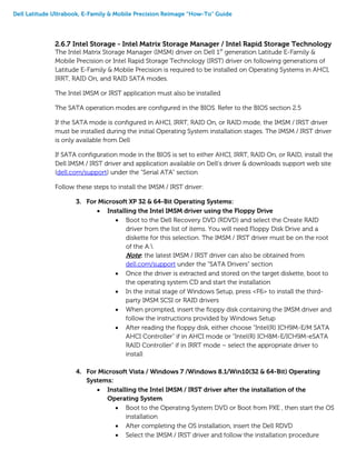 Dell Latitude Ultrabook, E-Family & Mobile Precision Reimage “How-To” Guide
2.6.7 Intel Storage - Intel Matrix Storage Manager / Intel Rapid Storage Technology
The Intel Matrix Storage Manager (IMSM) driver on Dell 1st
generation Latitude E-Family &
Mobile Precision or Intel Rapid Storage Technology (IRST) driver on following generations of
Latitude E-Family & Mobile Precision is required to be installed on Operating Systems in AHCI,
IRRT, RAID On, and RAID SATA modes.
The Intel IMSM or IRST application must also be installed
The SATA operation modes are configured in the BIOS. Refer to the BIOS section 2.5
If the SATA mode is configured in AHCI, IRRT, RAID On, or RAID mode, the IMSM / IRST driver
must be installed during the initial Operating System installation stages. The IMSM / IRST driver
is only available from Dell
If SATA configuration mode in the BIOS is set to either AHCI, IRRT, RAID On, or RAID, install the
Dell IMSM / IRST driver and application available on Dell’s driver & downloads support web site
(dell.com/support) under the “Serial ATA” section
Follow these steps to install the IMSM / IRST driver:
3. For Microsoft XP 32 & 64-Bit Operating Systems:
 Installing the Intel IMSM driver using the Floppy Drive
 Boot to the Dell Recovery DVD (RDVD) and select the Create RAID
driver from the list of items. You will need Floppy Disk Drive and a
diskette for this selection. The IMSM / IRST driver must be on the root
of the A:
Note: the latest IMSM / IRST driver can also be obtained from
dell.com/support under the “SATA Drivers” section
 Once the driver is extracted and stored on the target diskette, boot to
the operating system CD and start the installation
 In the initial stage of Windows Setup, press <F6> to install the third-
party IMSM SCSI or RAID drivers
 When prompted, insert the floppy disk containing the IMSM driver and
follow the instructions provided by Windows Setup
 After reading the floppy disk, either choose "Intel(R) ICH9M-E/M SATA
AHCI Controller" if in AHCI mode or "Intel(R) ICH8M-E/ICH9M-eSATA
RAID Controller" if in IRRT mode – select the appropriate driver to
install
4. For Microsoft Vista / Windows 7 /Windows 8.1/Win10(32 & 64-Bit) Operating
Systems:
 Installing the Intel IMSM / IRST driver after the installation of the
Operating System
 Boot to the Operating System DVD or Boot from PXE , then start the OS
installation
 After completing the OS installation, insert the Dell RDVD
 Select the IMSM / IRST driver and follow the installation procedure
 