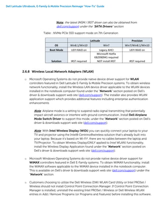 Dell Latitude Ultrabook, E-Family & Mobile Precision Reimage “How-To” Guide
Note: the latest IMSM / IRST driver can also be obtained from
dell.com/support under the “SATA Drivers” section
Table : NVMe PCIe SSD support mode on 7th Generation
Latitude Precision
OS Win8.1/Win10 Win7 Win7/Win8.1/Win10
Boot Mode UEFI RAID on Legacy AHCI UEFI RAID on
Solution IRST required
Microsoft Hotfix
KB2990941 required
NOT install IRST IRST required
2.6.8 Wireless Local Network Adapters (WLAN)
o Microsoft Operating Systems do not provide native device driver support for WLAN
controllers featured in Dell Latitude E-Family & Mobile Precision systems. To obtain wireless
network functionality, install the Wireless LAN device driver applicable to the WLAN devices
installed in the notebook computer found under the “Network” section posted on Dell’s
driver & downloads support web site (dell.com/support). The installer also provides WLAN
application support which provides additional features including enterprise authentication
enhancements
Note: Airplane mode is a setting to suspend radio signal transmitting that potentially
impact aircraft avionics or interfere with ground communication. Install Dell Airplane
Mode Switch Driver to support this mode, under the “Network” section posted on Dell’s
driver & downloads support web site (dell.com/support).
Note: With Intel Wireless Display (WiDi) you can quickly connect your laptop to your
TV and projector using the Intel® Centrino®wireless solution that’s already built into
your laptop. Because it’s based on Wi-Fi*, there are no cables between the laptop and
TV/Projector. To obtain Wireless Display(ONLY applied to Intel WLAN) functionality,
install the Wireless Display Application found under the “Network” section posted on
Dell’s driver & downloads support web site (dell.com/support).
o Microsoft Windows Operating Systems do not provide native device driver support for
WiMAX controllers featured in Dell E-Family systems. To obtain WiMAX functionality, install
the WiMAX software applicable to the WiMAX device installed in the notebook computer.
This is available on Dell’s driver & downloads support web site (dell.com/support) under the
“Network” section
o Customers choosing to utilize the Dell Wireless (DW) WLAN Card Utility or Intel PROSet /
Wireless should not install Control Point Connection Manager. If Control Point Connection
Manager is installed, uninstall the existing Intel PROSet / Wireless or Dell Wireless WLAN
entries in Add / Remove Programs (or Programs and Features) before installing this software.
 