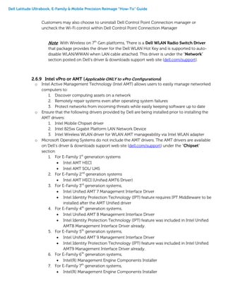 Dell Latitude Ultrabook, E-Family & Mobile Precision Reimage “How-To” Guide
Customers may also choose to uninstall Dell Control Point Connection manager or
uncheck the Wi-Fi control within Dell Control Point Connection Manager
Note: With Wireless on 7th
Gen platforms, There is a Dell WLAN Radio Switch Driver
that package provides the driver for the Dell WLAN Hot Key and is supported to auto-
disable WLAN/WWAN when LAN cable attached. This driver is under the “Network”
section posted on Dell’s driver & downloads support web site (dell.com/support).
2.6.9 Intel vPro or AMT (Applicable ONLY to vPro Configurations)
o Intel Active Management Technology (Intel AMT) allows users to easily manage networked
computers to:
1. Discover computing assets on a network
2. Remotely repair systems even after operating system failures
3. Protect networks from incoming threats while easily keeping software up to date
o Ensure that the following drivers provided by Dell are being installed prior to installing the
AMT drivers:
1. Intel Mobile Chipset driver
2. Intel 825xx Gigabit Platform LAN Network Device
3. Intel Wireless WLAN driver for WLAN AMT manageability via Intel WLAN adapter
o Microsoft Operating Systems do not include the AMT drivers. The AMT drivers are available
on Dell’s driver & downloads support web site (dell.com/support) under the “Chipset”
section
1. For E-Family 1st
generation systems
 Intel AMT HECI
 Intel AMT SOL/ LMS
2. For E-Family 2nd
generation systems
 Intel AMT HECI (Unified AMT6 Driver)
3. For E-Family 3rd
generation systems,
 Intel Unified AMT 7 Management Interface Driver
 Intel Identity Protection Technology (IPT) feature requires IPT Middleware to be
installed after the AMT Unified driver
4. For E-Family 4th
generation systems,
 Intel Unified AMT 8 Management Interface Driver
 Intel Identity Protection Technology (IPT) feature was included in Intel Unified
AMT8 Management Interface Driver already.
5. For E-Family 5th
generation systems,
 Intel Unified AMT 9 Management Interface Driver
 Intel Identity Protection Technology (IPT) feature was included in Intel Unified
AMT9 Management Interface Driver already.
6. For E-Family 6th
generation systems,
 Intel(R) Management Engine Components Installer
7. For E-Family 7th
generation systems,
 Intel(R) Management Engine Components Installer
 
