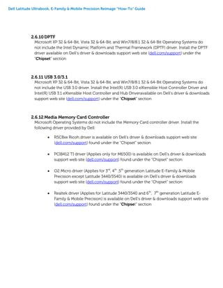 Dell Latitude Ultrabook, E-Family & Mobile Precision Reimage “How-To” Guide
2.6.10 DPTF
Microsoft XP 32 & 64-Bit, Vista 32 & 64-Bit, and Win7/8/8.1 32 & 64-Bit Operating Systems do
not include the Intel Dynamic Platform and Thermal Framework (DPTF) driver. Install the DPTF
driver available on Dell’s driver & downloads support web site (dell.com/support) under the
“Chipset” section
2.6.11 USB 3.0/3.1
Microsoft XP 32 & 64-Bit, Vista 32 & 64-Bit, and Win7/8/8.1 32 & 64-Bit Operating Systems do
not include the USB 3.0 driver. Install the Intel(R) USB 3.0 eXtensible Host Controller Driver and
Intel(R) USB 3.1 eXtensible Host Controller and Hub Driveravailable on Dell’s driver & downloads
support web site (dell.com/support) under the “Chipset” section
2.6.12 Media Memory Card Controller
Microsoft Operating Systems do not include the Memory Card controller driver. Install the
following driver provided by Dell:
 R5C8xx Ricoh driver is available on Dell’s driver & downloads support web site
(dell.com/support) found under the “Chipset” section
 PCI8412 TI driver (Applies only for M6500) is available on Dell’s driver & downloads
support web site (dell.com/support) found under the “Chipset” section
 O2 Micro driver (Applies for 3rd
, 4th
,5th
generation Latitude E-Family & Mobile
Precision except Latitude 3440/3540) is available on Dell’s driver & downloads
support web site (dell.com/support) found under the “Chipset” section
 Realtek driver (Applies for Latitude 3440/3540 and 6th
, 7th
generation Latitude E-
Family & Mobile Precision) is available on Dell’s driver & downloads support web site
(dell.com/support) found under the “Chipset” section
 