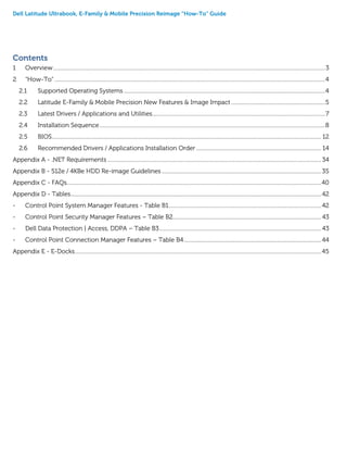 Dell Latitude Ultrabook, E-Family & Mobile Precision Reimage “How-To” Guide
Contents
1 Overview........................................................................................................................................................................................................3
2 “How-To”.......................................................................................................................................................................................................4
2.1 Supported Operating Systems ....................................................................................................................................................4
2.2 Latitude E-Family & Mobile Precision New Features & Image Impact .....................................................................5
2.3 Latest Drivers / Applications and Utilities...............................................................................................................................7
2.4 Installation Sequence......................................................................................................................................................................8
2.5 BIOS...................................................................................................................................................................................................... 12
2.6 Recommended Drivers / Applications Installation Order............................................................................................ 14
Appendix A - .NET Requirements ............................................................................................................................................................. 34
Appendix B - 512e / 4KBe HDD Re-image Guidelines .....................................................................................................................35
Appendix C - FAQs...........................................................................................................................................................................................40
Appendix D - Tables........................................................................................................................................................................................42
- Control Point System Manager Features - Table B1................................................................................................................42
- Control Point Security Manager Features – Table B2............................................................................................................. 43
- Dell Data Protection | Access, DDPA – Table B3....................................................................................................................... 43
- Control Point Connection Manager Features – Table B4.....................................................................................................44
Appendix E - E-Docks.....................................................................................................................................................................................45
 