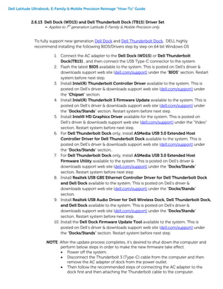 Dell Latitude Ultrabook, E-Family & Mobile Precision Reimage “How-To” Guide
2.6.13 Dell Dock (WD15) and Dell Thunderbolt Dock (TB15) Driver Set
– Applies to 7th
generation Latitude E-Family & Mobile Precision only
To fully support new generation Dell Dock and Dell Thunderbolt Dock, DELL highly
recommend installing the following BIOS/Drivers step by step on 64 bit Windows OS
1. Connect the AC adapter to the Dell Dock (WD15) or Dell Thunderbolt
Dock(TB15) , and then connect the USB Type-C connector to the system
2. Flash the latest BIOS available to the system. This is posted on Dell’s driver &
downloads support web site (dell.com/support) under the “BIOS” section. Restart
system before next step.
3. Install Intel(R) Thunderbolt Controller Driver available to the system. This is
posted on Dell’s driver & downloads support web site (dell.com/support) under
the “Chipset” section.
4. Install Intel(R) Thunderbolt 3 Firmware Update available to the system. This is
posted on Dell’s driver & downloads support web site (dell.com/support) under
the “Docks/Stands” section. Restart system before next step.
5. Install Intel® HD Graphics Driver available for the system. This is posted on
Dell’s driver & downloads support web site (dell.com/support) under the “Video”
section. Restart system before next step.
6. For Dell Thunderbolt Dock only, install ASMedia USB 3.0 Extended Host
Controller Driver for Dell Thunderbolt Dock available to the system. This is
posted on Dell’s driver & downloads support web site (dell.com/support) under
the “Docks/Stands” section..
7. For Dell Thunderbolt Dock only, install ASMedia USB 3.0 Extended Host
Firmware Utility available to the system. This is posted on Dell’s driver &
downloads support web site (dell.com/support) under the “Docks/Stands”
section. Restart system before next step
8. Install Realtek USB GBE Ethernet Controller Driver for Dell Thunderbolt Dock
and Dell Dock available to the system. This is posted on Dell’s driver &
downloads support web site (dell.com/support) under the “Docks/Stands”
section.
9. Install Realtek USB Audio Driver for Dell Wireless Dock, Dell Thunderbolt Dock,
and Dell Dock available to the system. This is posted on Dell’s driver &
downloads support web site (dell.com/support) under the “Docks/Stands”
section. Restart system before next step.
10. Install the Dell Dock Firmware Update Tool available to the system. This is
posted on Dell’s driver & downloads support web site (dell.com/support) under
the “Docks/Stands” section. Restart system before next step.
NOTE: After the update process completes, it’s desired to shut down the computer and
perform below steps in order to make the new firmware take effect.
 Power off the system.
 Disconnect the Thunderbolt 3 (Type-C) cable from the computer and then
remove the AC adapter of dock from the power outlet.
 Then follow the recommended steps of connecting the AC adapter to the
dock first and then attaching the Thunderbolt cable to the computer.
 