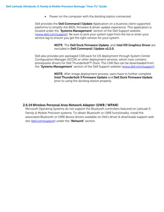 Dell Latitude Ultrabook, E-Family & Mobile Precision Reimage “How-To” Guide
 Power on the computer with the docking station connected.
Dell provides the Dell Command I Update Application on a business client supported
platforms to simplify the BIOS, firmware & driver update experience. This application is
located under the "Systems Management" section of the Dell Support website
(www.dell.com/support). Be sure to pick your system type from the list or enter your
service tag to ensure you get the right version for your system.
NOTE: The Dell Dock Firmware Update, and Intel HD Graphics Driver are
excluded in Dell Command | Update v2.2.0.
Dell also provides pre-packaged CAB pack for OS deployment through System Center
Configuration Manager (SCCM) or other deployment services, which now contains
prerequisite drivers for Dell Thunderbolt™ Dock. The CAB files can be downloaded from
the "Systems Management" section of the Dell Support website (www.dell.com/support).
NOTE: After image deployment process, users have to further complete
Intel Thunderbolt 3 Firmware Update and Dell Dock Firmware Update
prior to using the docking station properly.
2.6.14 Wireless Personal Area Network Adapter (UWB / WPAN)
Microsoft Operating Systems do not support the Bluetooth controllers featured on Latitude E-
Family & Mobile Precision systems. To obtain Bluetooth or UWB functionality, install the
associated Bluetooth or UWB device drivers available on Dell’s driver & downloads support web
site (dell.com/support) under the “Network” section
 