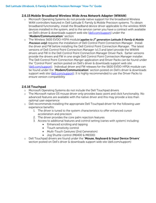 Dell Latitude Ultrabook, E-Family & Mobile Precision Reimage “How-To” Guide
2.6.15 Mobile Broadband Wireless Wide Area Network Adapter (WWAN)
o Microsoft Operating Systems do not provide native support for the broadband Wireless
WAN controllers featured in Dell Latitude E-Family & Mobile Precision systems. To obtain
broadband functionality, install the Broadband device driver applicable to the wireless WAN
devices installed in the system, and to the service carrier you have a contract with available
on Dell’s driver & downloads support web site (dell.com/support) under the
“Modem/Communication” section
o The Wireless 5600 EVDO-HSPA module(applies to 1st
generation Latitude E-Family & Mobile
Precision only) requires the installation of Dell Control Point Connection Manager. Install
the driver and FW before installing the Dell Control Point Connection Manager. The latest
versions of Dell Control Point Connection Manager (v1.3 and later) provide the WWAN
drivers and FW in the Dell Control Point Connection Manager Driver Pack. Earlier versions
provide the drivers and FW in one single Dell Control Point Connection Manager installer.
The Dell Control Point Connection Manger application and Driver Packs can be found under
the “Control Point” section posted on Dell’s driver & downloads support web site
(dell.com/support). Individual driver and FW releases for the 5600 EVDO-HPSA module can
be found under the “Modem/Communication” section posted on Dell’s driver & downloads
support web site (dell.com/support). It is highly recommended to use the Driver Packs to
ensure version compatibility
2.6.16 Touchpad
o Microsoft Operating Systems do not include the Dell Touchpad drivers
o The Microsoft native OS mouse driver only provides basic point and click functionality. No
advanced features are available with the native driver and this may provide a less than
optimal user experience
o Dell recommends installing the appropriate Dell Touchpad driver for the following user
experience benefits:
1. The driver is tuned to the system characteristics to offer enhanced cursor
acceleration and precision
2. The driver provides the core palm rejection features
3. Access to additional features and control setting (varies with system) including:
 Enhanced scrolling and tapping
 Touch sensitivity control
 Multi-Touch Gestures (2nd Generation)
 Jog Shuttle control (M6400 & M6500)
o Dell Touchpad drivers are found under the “Mouse, Keyboard & Input Device Drivers”
section posted on Dell’s driver & downloads support web site (dell.com/support)
 