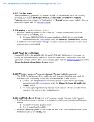 Dell Latitude Ultrabook, E-Family & Mobile Precision Reimage “How-To” Guide
2.6.17 Free Fall Sensor
Microsoft Operating Systems do not include the Free Fall Sensor driver. Install the following
driver provided by Dell: ST Microelectronics Accelerometer Driver for Free Fall Data
Protection driver found under the “Applications” or “Chipset” section posted on Dell’s driver &
downloads support web site (dell.com/support)
2.6.18 Modem – applies to limited systems
o Microsoft Operating Systems do not include the Conexant modem driver. Install the
following driver provided by Dell:
1. Conexant D330,HDA,MDC,v.92,modem available on Dell’s driver & downloads
support web site (dell.com/support) under the “Moderm/Communication” section
o If Dell Control Point Connection Manager module is installed, the Conexant modem driver
does not need to be installed
2.6.19 Touch Screen Digitizer
Microsoft XP 32 & 64-Bit, Vista 32 & 64-Bit, and Win7 32 & 64-Bit Operating Systems do not
include the digitizer driver and application. Install the appropriate Touchscreen driver and
application available on Dell’s driver & downloads support web site (dell.com/support) under the
“Mouse, Keyboard & Input Device Drivers” section
2.6.20Webcam -applies to 1st
generation Latitude E-Family & Mobile Precision only
o The Dell E-Family Webcam driver enables the built-in system digital camera. Install the
following driver provided by Dell for Microsoft Windows XP 32 & 64 Bit only:
1. Creative Labs Integrated Webcam driver available on Dell’s driver & downloads
support web site (dell.com/support) under the “Mouse, Keyboard & Input Device
Drivers” section
2. For video capturing / streaming features, install webcam software available from a
variety of third party providers and as freeware
2.6.21 Intel Turbo Boost Driver (only for 2nd
generation Latitude E-Family & Mobile Precision)
o Intel Turbo Boost driver is required to be installed on platforms meeting both of following
criteria:
1. nVidia or ATI discrete graphics cards
2. Core i7 and i5 Dual Core CPUs
o Microsoft Operating Systems do not include the Intel Dual-Core Turbo Boost driver. Install
the following driver provided by Dell:
 
