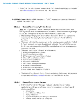 Dell Latitude Ultrabook, E-Family & Mobile Precision Reimage “How-To” Guide
 Dual-Core Turbo Boost driver is available on Dell’s driver & downloads support web
site (dell.com/support) found under the “CPU” section
2.6.22Dell Control Point – DCP, (applies to 1st
& 2nd
generations Latitude E-Family &
Mobile Precision only)
2.6.22.1 Control Point Security Device Driver
Note: for 2nd
generation Latitude E-Family & Mobile Precision, the Control Point
Security Device driver needs to be applied only if the Control Point Security Manager
is used, it is not required for the Dell Data Protection | Access suite.
o Microsoft Operating System does not have the desired drivers and applications
necessary for the security functions offered on Latitude E-Family & Mobile
Precision
o The driver will install the device driver for the security devices installed in the Dell
E-Family notebook computer. In addition, it will install Microsoft Net framework
2.0 SP1 and any relevant Microsoft QFEs required allowing these security devices
to operate correctly
o The driver supports the following Security devices:
1. Broadcom Trusted Platform Module
2. Atmel Trusted Platform Module
3. STMicroelectronics Trusted Platform Module
4. Winbond Trusted Platform Module
5. O2Micro Smart Card Reader
6. Dell Smart Card Keyboard
7. UPEK TouchChip Fingerprint Reader
8. Authentec Fingerprint Reader
9. Broadcom Unified Security Hub
10. Vista Storage driver Update (for ATAPI.SYS)
o The Control Point Security Device Driver is available on Dell’s driver & downloads
support web site (dell.com/support) under the “Control Point” section
2.6.22.2 Control Point System Manager
o Dell Control Point System Manager module is a Dell developed modular
application providing a complete set of power management configuring and
alerting capabilities:
o Battery Status
o Power Scheme and Sleep Mode
o Display and Devices
o Keyboard Backlighting and Hotkeys Customization
o Extended Battery Life / All Day Battery Life
 