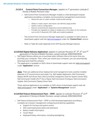 Dell Latitude Ultrabook, E-Family & Mobile Precision Reimage “How-To” Guide
2.6.22.4 Control Point Connection Manager, (applies to 1st
generation Latitude E-
Family & Mobile Precision only)
o Dell Control Point Connections Manager module is a Dell developed modular
application providing a complete communications management environment:
o Allows the user to create multiple mobile profile settings
o Ability to create, export, and import user defined usage profiles
o System custom configuration
o Execute comprehensive diagnostics and troubleshooting
o Provides the capability to enable or disable any of the radios on the notebook
such as Wi-Fi, Bluetooth GPS, UWB, and mobile broadband
- The Control Point Connection Manager Application is available on Dell’s driver &
downloads support web site (dell.com/support) under the “Control Point” section
- Refer to Table B3 under Appendix-B for DCP Security Manager features
2.6.23 Dell Digital Delivery Application (applies to Latitude Precision 4th
, 5th
, 6th
and 7th
generation E-Family & Mobile Precision, except Latitude 3330/3340/3540)
o Dell Digital Delivery allows you to purchase select software titles at the same time you
purchase your computer. Then, when you receive your computer, you can automatically
download and install the software
o The application is available on Dell’s driver & downloads support web site (dell.com/support)
under “Application” section
Note:: There are additional driver deployment and management tools could be installed
depends on IT environments and needs. E.g., Dell Update Application, Dell Command |
Deploy WinPE 10.0 Driver Pack, Dell Command | Integration Suite for System Center 2012,
Dell Command | Intel® vPro™ Out of Band, Dell Command | Configure, Dell Command |
Update, Dell Command | Deploy Driver Pack.
These optional applications are available on Dell’s driver & downloads support web site
(dell.com/support) under “Application” or “Systems Management” section
2.6.24Dell Feature Enhancement Pack – DFEP, (applies to Latitude Precision 3rd
& 4th
generation E-Family & Mobile Precision, except Latitude 3330/3440/3550)
o Dell Feature Enhancement Pack – DFEP is a Dell developed application providing a
complete set of power management configuring and alerting capabilities
 Support for hot keys and system events
 Dell customized power plans and extensions
 Battery Health Information
 Touch Panel
 Keyboard hotkey information, including backlighting
 