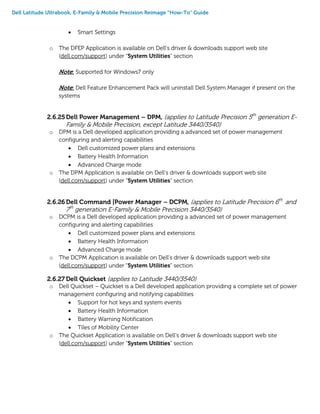 Dell Latitude Ultrabook, E-Family & Mobile Precision Reimage “How-To” Guide
 Smart Settings
o The DFEP Application is available on Dell’s driver & downloads support web site
(dell.com/support) under “System Utilities” section
Note: Supported for Windows7 only
Note: Dell Feature Enhancement Pack will uninstall Dell System Manager if present on the
systems
2.6.25Dell Power Management – DPM, (applies to Latitude Precision 5th
generation E-
Family & Mobile Precision, except Latitude 3440/3540)
o DPM is a Dell developed application providing a advanced set of power management
configuring and alerting capabilities
 Dell customized power plans and extensions
 Battery Health Information
 Advanced Charge mode
o The DPM Application is available on Dell’s driver & downloads support web site
(dell.com/support) under “System Utilities” section
2.6.26 Dell Command |Power Manager – DCPM, (applies to Latitude Precision 6th
and
7th
generation E-Family & Mobile Precision 3440/3540)
o DCPM is a Dell developed application providing a advanced set of power management
configuring and alerting capabilities
 Dell customized power plans and extensions
 Battery Health Information
 Advanced Charge mode
o The DCPM Application is available on Dell’s driver & downloads support web site
(dell.com/support) under “System Utilities” section
2.6.27 Dell Quickset (applies to Latitude 3440/3540)
o Dell Quickset – Quickset is a Dell developed application providing a complete set of power
management configuring and notifying capabilities
 Support for hot keys and system events
 Battery Health Information
 Battery Warning Notification
 Tiles of Mobility Center
o The Quickset Application is available on Dell’s driver & downloads support web site
(dell.com/support) under “System Utilities” section
 