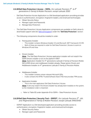 Dell Latitude Ultrabook, E-Family & Mobile Precision Reimage “How-To” Guide
2.6.28Dell Data Protection | Access – DDPA, (for Latitude Precision 3rd,
& 4th
generations E-Family & Mobile Precision, except Latitude 3330)
- Dell Data Protection Access Application is a Dell developed application providing provides
access to authentication, encryption, fingerprint readers, and smartcard technologies:
 Obtain Security Status
 Manage Logins and Passwords
 Manage Data Protection
- The Dell Date Protection | Access Application components are available on Dell’s driver &
downloads support web site (dell.com/support) under the “Dell Data Protection” section
- The following components should be installed in order:
 Prerequisites Installer
- This installer contains Windows Installer 4.5 and Microsoft .NET Framework 3.5 SP1
- Both of these are required in order for Dell Data Protection | Access to work on
Windows XP and Vista
 Drivers Installer
Note: The Dell Data Protection | Access application installer will not install if the
DDPA Drivers installer is not on the platform FIRST
Note: Application Installer for 4th
generations Latitude E-Family & Precision Mobile
INCLUDED driver and middleware Installer already. Please ignore Drivers and
Middleware Installer on 4th
generations Latitude E-Family & Precision Mobile.
 Middleware Installer
- This installer contains certain relevant Microsoft QFEs
- It also contains the NTRU Trusted Software Stack (TSS) that provides TPM access
 Application Installer
- This is the main application Dell Data Protection | Access
Note: It will only install if the Drivers Installer has already been installed on the system,
so the installation order is important
o Refer to Table B3 under Appendix-B for DDPA – Data Protection Access
2.6.29 Dell Data Protection | Security Tool – DDP|ST, (for Latitude Precision 5th
, 6th
and 7thgenerations E-Family & Mobile Precision, except Latitude 3440/3540)
- DDP|ST Application is a Dell developed application providing provides access to
authentication, encryption, fingerprint readers, and smartcard technologies:
 Obtain Security Status
 Manage Logins and Passwords
 