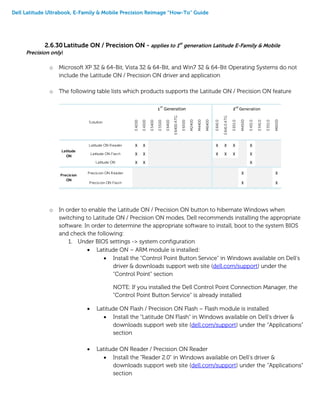 Dell Latitude Ultrabook, E-Family & Mobile Precision Reimage “How-To” Guide
2.6.30Latitude ON / Precision ON - applies to 1st
generation Latitude E-Family & Mobile
Precision only)
o Microsoft XP 32 & 64-Bit, Vista 32 & 64-Bit, and Win7 32 & 64-Bit Operating Systems do not
include the Latitude ON / Precision ON driver and application
o The following table lists which products supports the Latitude ON / Precision ON feature
o In order to enable the Latitude ON / Precision ON button to hibernate Windows when
switching to Latitude ON / Precision ON modes, Dell recommends installing the appropriate
software. In order to determine the appropriate software to install, boot to the system BIOS
and check the following:
1. Under BIOS settings -> system configuration
 Latitude ON – ARM module is installed:
 Install the "Control Point Button Service" in Windows available on Dell’s
driver & downloads support web site (dell.com/support) under the
“Control Point” section
NOTE: If you installed the Dell Control Point Connection Manager, the
“Control Point Button Service” is already installed
 Latitude ON Flash / Precision ON Flash – Flash module is installed
 Install the "Latitude ON Flash” in Windows available on Dell’s driver &
downloads support web site (dell.com/support) under the “Applications”
section
 Latitude ON Reader / Precision ON Reader
 Install the "Reader 2.0" in Windows available on Dell’s driver &
downloads support web site (dell.com/support) under the “Applications”
section
E4200
E4300
E5400
E5500
E6400
E6400
ATG
E6500
M2400
M4400
M6400
E641
0
E641
0
ATG
E651
0
M4500
E431
0
E541
0
E551
0
M6500
Latitude ON Reader X X X X X X
Latitude ON Flash X X X X X X
Latitude ON X X X
Precision ON Reader X X
Precision ON Flash X X
1
st
Generation 2
nd
Generation
Latitude
ON
Precision
ON
Solution
 
