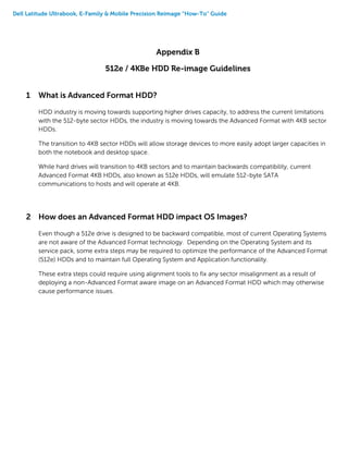 Dell Latitude Ultrabook, E-Family & Mobile Precision Reimage “How-To” Guide
Appendix B
512e / 4KBe HDD Re-image Guidelines
1 What is Advanced Format HDD?
HDD industry is moving towards supporting higher drives capacity, to address the current limitations
with the 512-byte sector HDDs, the industry is moving towards the Advanced Format with 4KB sector
HDDs.
The transition to 4KB sector HDDs will allow storage devices to more easily adopt larger capacities in
both the notebook and desktop space.
While hard drives will transition to 4KB sectors and to maintain backwards compatibility, current
Advanced Format 4KB HDDs, also known as 512e HDDs, will emulate 512-byte SATA
communications to hosts and will operate at 4KB.
2 How does an Advanced Format HDD impact OS Images?
Even though a 512e drive is designed to be backward compatible, most of current Operating Systems
are not aware of the Advanced Format technology. Depending on the Operating System and its
service pack, some extra steps may be required to optimize the performance of the Advanced Format
(512e) HDDs and to maintain full Operating System and Application functionality.
These extra steps could require using alignment tools to fix any sector misalignment as a result of
deploying a non-Advanced Format aware image on an Advanced Format HDD which may otherwise
cause performance issues.
 