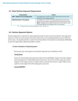 Dell Latitude Ultrabook, E-Family & Mobile Precision Reimage “How-To” Guide
3.3 Other Partition Alignment Requirements
Environment Action
IRRT / RAID 0,1 & 5 Configuration Use Alignment Tools(1)
to ensure Advanced Format drive
partitions are properly aligned
Data Protection / Encryption Use Alignment Tools(1)
to ensure Advanced Format drive
partitions are properly aligned before encrypting the drive.
Note: Misaligned encrypted Advanced Format drives need
to be decrypted, then aligned and re-encrypted
 (1) Please refer to the Partition Alignment Tools - Section 3.4
3.4 Partition Alignment Options
Partition alignment is required for older operating systems and is recommended for new operating
systems in order to insure proper hard drive performance and imaging between drives of differing
sector sizes. An aligned partition is when the starting offset of the partition is divisible by 4096 Bytes
or by 8 for logical block addressing (LBA) numbers.
3.4.1Pre-Installation of Operating System
This section lists a few options for partition alignment pre-installation of OS:
- Using Ghost:
Ghost 11.5 will maintain the alignment state of the Gold/Master image. If the disk image is
built and aligned on a 512e/Advanced Format drive, the clones of that image will remain
aligned. If the image is built on a 512B, Ghost command line switch {-align=1MB} can be
used to ensure alignment when deployed to any drive.
- Using DISKPART:
 