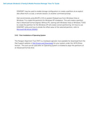 Dell Latitude Ultrabook, E-Family & Mobile Precision Reimage “How-To” Guide
DISKPART may be used to enable storage configuration or create a partition at an explicit
disk offset from a script, a remote session, or another command prompt.
Dell recommends using WinPE's (3.0 or greater) Diskpart.exe from Windows Vista or
Windows 7 to create the partitions for Windows XP installation. This will create a partition
that is Advanced Format aligned. Without PE, starting with Windows Vista or Windows 7 DVD
to create the partition for the Windows XP will create correct partitioning. On how to use
DISKPART utility and how to divide the offset value of the selected partition, refer to
Microsoft KB Article 300415
3.4.2 Post-Installation of Operating System
The Paragon Alignment Tool (PAT) is a hardware agnostic tool available for download from the
Dell Support website in Dell Drivers and Downloads for your system under the SATA Drives
section. This tool can be used after an Operating System is installed to align the partitions of
an Advanced Format drive.
 