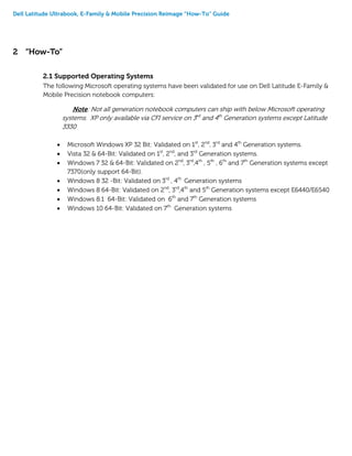 Dell Latitude Ultrabook, E-Family & Mobile Precision Reimage “How-To” Guide
2 “How-To”
2.1 Supported Operating Systems
The following Microsoft operating systems have been validated for use on Dell Latitude E-Family &
Mobile Precision notebook computers:
Note: Not all generation notebook computers can ship with below Microsoft operating
systems. XP only available via CFI service on 3rd
and 4th
Generation systems except Latitude
3330
 Microsoft Windows XP 32 Bit: Validated on 1st
, 2nd
, 3rd
and 4th
Generation systems.
 Vista 32 & 64-Bit: Validated on 1st
, 2nd
, and 3rd
Generation systems.
 Windows 7 32 & 64-Bit: Validated on 2nd
, 3rd
,4th
, 5th
, 6th
and 7th
Generation systems except
7370(only support 64-Bit).
 Windows 8 32 -Bit: Validated on 3rd
, 4th
Generation systems
 Windows 8 64-Bit: Validated on 2nd
, 3rd
,4th
and 5th
Generation systems except E6440/E6540
 Windows 8.1 64-Bit: Validated on 6th
and 7th
Generation systems
 Windows 10 64-Bit: Validated on 7th
Generation systems
 