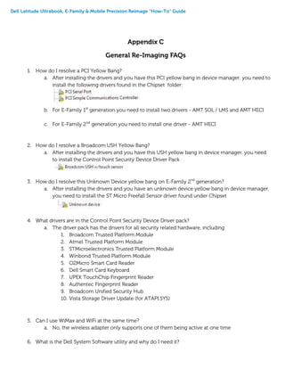 Dell Latitude Ultrabook, E-Family & Mobile Precision Reimage “How-To” Guide
Appendix C
General Re-Imaging FAQs
1. How do I resolve a PCI Yellow Bang?
a. After installing the drivers and you have this PCI yellow bang in device manager, you need to
install the following drivers found in the Chipset folder:
b. For E-Family 1st
generation you need to install two drivers - AMT SOL / LMS and AMT HECI
c. For E-Family 2nd
generation you need to install one driver - AMT HECI
2. How do I resolve a Broadcom USH Yellow Bang?
a. After installing the drivers and you have this USH yellow bang in device manager, you need
to install the Control Point Security Device Driver Pack
3. How do I resolve this Unknown Device yellow bang on E-Family 2nd
generation?
a. After installing the drivers and you have an unknown device yellow bang in device manager,
you need to install the ST Micro Freefall Sensor driver found under Chipset
4. What drivers are in the Control Point Security Device Driver pack?
a. The driver pack has the drivers for all security related hardware, including:
1. Broadcom Trusted Platform Module
2. Atmel Trusted Platform Module
3. STMicroelectronics Trusted Platform Module
4. Winbond Trusted Platform Module
5. O2Micro Smart Card Reader
6. Dell Smart Card Keyboard
7. UPEK TouchChip Fingerprint Reader
8. Authentec Fingerprint Reader
9. Broadcom Unified Security Hub
10. Vista Storage Driver Update (for ATAPI.SYS)
5. Can I use WiMax and WiFi at the same time?
a. No, the wireless adapter only supports one of them being active at one time
6. What is the Dell System Software utility and why do I need it?
 