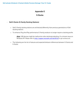 Dell Latitude Ultrabook, E-Family & Mobile Precision Reimage “How-To” Guide
Appendix E
E-Docks
- Dell E-Docks (E-Family Docking Stations)
o Dell E-Family docking stations are architected differently than previous generations of Dell
docking stations.
o To enhance Plug And Play performance E-Family products no longer require a docking profile
Note: USB devices might be malfunction after docking/undocking. It’s a known issue on
Windows XP. Please refer to http://support.microsoft.com/kb/871233 to get workaround.
o The following are the list of features and expected behavior differences between D-Docks and
E-Docks:
 