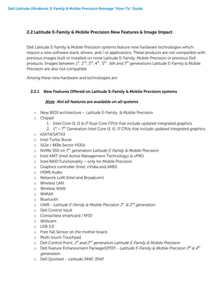 Dell Latitude Ultrabook, E-Family & Mobile Precision Reimage “How-To” Guide
2.2 Latitude E-Family & Mobile Precision New Features & Image Impact
Dell Latitude E-Family & Mobile Precision systems feature new hardware technologies which
require a new software stack, drivers, and / or applications. These products are not compatible with
previous images built or installed on none Latitude E-Family, Mobile Precision or previous Dell
products. Images between 1st
, 2nd
, 3rd
, 4th
, 5th
, 6th and 7th
generations Latitude E-Family & Mobile
Precision are also not compatible
Among these new hardware and technologies are:
2.2.1 New Features Offered on Latitude E-Family & Mobile Precision systems
Note: Not all features are available on all systems
o New BIOS architecture – Latitude E-Family & Mobile Precision
o Chipset
1. Intel Core i3, i5 & i7 Dual Core CPUs that include updated integrated graphics
2. 1st
~ 7th
Generation Intel Core i3, i5, i7 CPUs that include updated integrated graphics
o eSATA/SATA3
o Intel Turbo Boost
o 512e / 4KBe Sector HDDs
o NVMe SSD on 7th
generation Latitude E-Family & Mobile Precision
o Intel AMT (Intel Active Management Technology) & vPRO
o Intel RAID Functionality – only for Mobile Precision
o Graphics controller (Intel, nVidia and AMD)
o HDMI Audio
o Network LoM (Intel and Broadcom)
o Wireless LAN
o Wireless WAN
o WiMAX
o Bluetooth
o UWB - Latitude E-Family & Mobile Precision 1st
& 2nd
generation
o Dell Control Vault
o Contactless smartcard / RFID
o Webcam
o USB 3.0
o Free Fall Sensor on the mother board
o Multi-touch Touchpad
o Dell Control Point, 1st
and 2nd
generation Latitude E-Family & Mobile Precision
o Dell Feature Enhancement Package(DFEP) - Latitude E-Family & Mobile Precision 3rd
& 4th
generation
o Dell Quickset - Latitude 3440, 3540
 