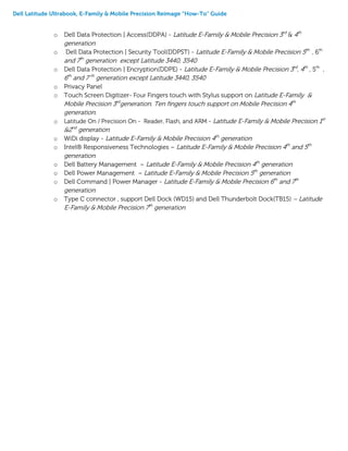 Dell Latitude Ultrabook, E-Family & Mobile Precision Reimage “How-To” Guide
o Dell Data Protection | Access(DDPA) - Latitude E-Family & Mobile Precision 3rd
& 4th
generation
o Dell Data Protection | Security Tool(DDPST) - Latitude E-Family & Mobile Precision 5th
, 6th
and 7th
generation except Latitude 3440, 3540
o Dell Data Protection | Encryption(DDPE) - Latitude E-Family & Mobile Precision 3rd
, 4th
, 5th
,
6th
and 7 th
generation except Latitude 3440, 3540
o Privacy Panel
o Touch Screen Digitizer- Four Fingers touch with Stylus support on Latitude E-Family &
Mobile Precision 3rd
generation. Ten fingers touch support on Mobile Precision 4th
generation.
o Latitude On / Precision On - Reader, Flash, and ARM - Latitude E-Family & Mobile Precision 1st
&2nd
generation
o WiDi display - Latitude E-Family & Mobile Precision 4th
generation
o Intel® Responsiveness Technologies – Latitude E-Family & Mobile Precision 4th
and 5th
generation
o Dell Battery Management – Latitude E-Family & Mobile Precision 4th
generation
o Dell Power Management – Latitude E-Family & Mobile Precision 5th
generation
o Dell Command | Power Manager - Latitude E-Family & Mobile Precision 6th
and 7th
generation
o Type C connector , support Dell Dock (WD15) and Dell Thunderbolt Dock(TB15) – Latitude
E-Family & Mobile Precision 7th
generation
 