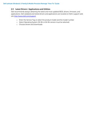Dell Latitude Ultrabook, E-Family & Mobile Precision Reimage “How-To” Guide
2.3 Latest Drivers / Applications and Utilities
Dell recommends always obtaining the latest and most updated BIOS, drivers, firmware, and
applications. Dell validated and tested drivers and applications are located on Dell’s support web
site http://www.dell.com/support
o Enter the Service Tag or select the product model and the model number
o Select Operating System (32-Bit or 64-Bit version must be selected)
o Choose drivers and downloads
 